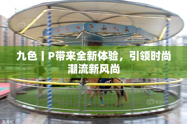 九色丨P带来全新体验，引领时尚潮流新风尚