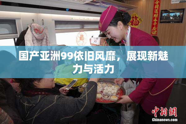 国产亚洲99依旧风靡，展现新魅力与活力