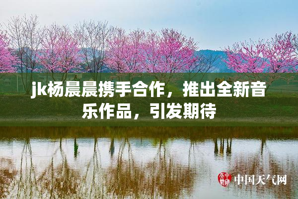 jk杨晨晨携手合作，推出全新音乐作品，引发期待