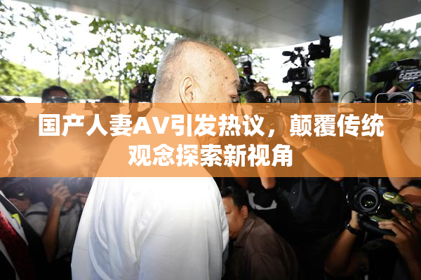 国产人妻AV引发热议，颠覆传统观念探索新视角