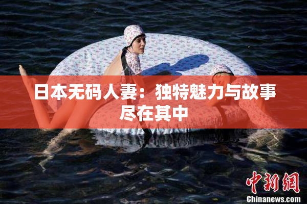 日本无码人妻：独特魅力与故事尽在其中