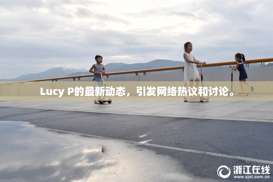 Lucy P的最新动态，引发网络热议和讨论。