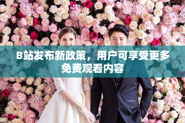 B站发布新政策，用户可享受更多免费观看内容