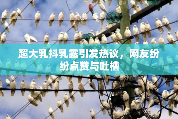 超大乳抖乳露引发热议，网友纷纷点赞与吐槽