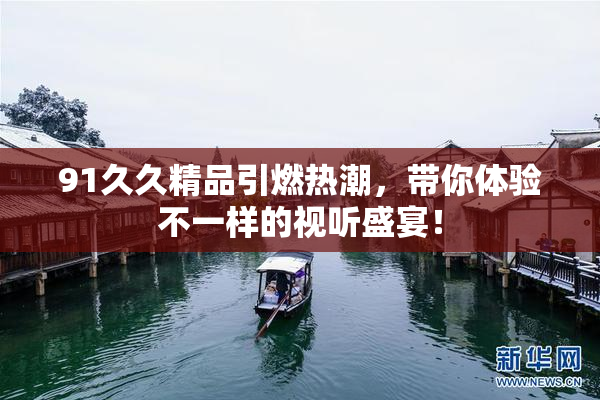 91久久精品引燃热潮，带你体验不一样的视听盛宴！