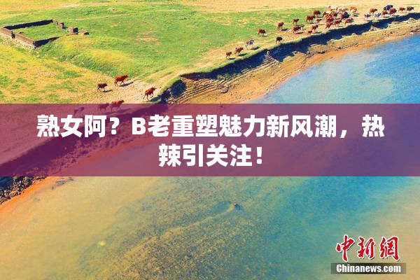 熟女阿？B老重塑魅力新风潮，热辣引关注！