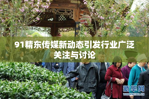 91精东传媒新动态引发行业广泛关注与讨论