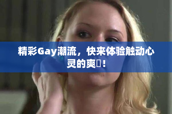 精彩Gay潮流，快来体验触动心灵的爽擼！