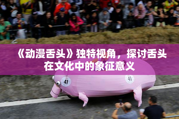 《动漫舌头》独特视角，探讨舌头在文化中的象征意义