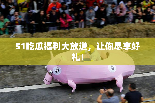 51吃瓜福利大放送，让你尽享好礼！