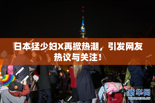 日本猛少妇X再掀热潮，引发网友热议与关注！