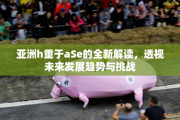 亚洲h重于aSe的全新解读，透视未来发展趋势与挑战