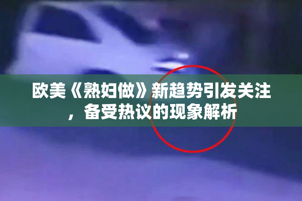 欧美《熟妇做》新趋势引发关注，备受热议的现象解析