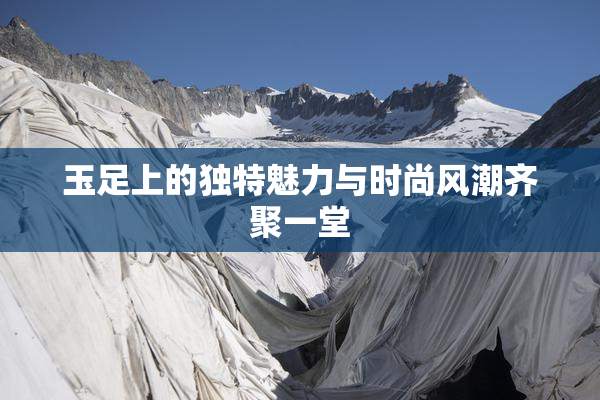 玉足上的独特魅力与时尚风潮齐聚一堂