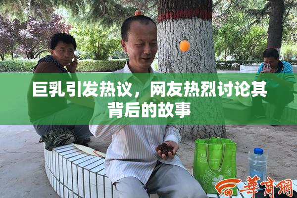 巨乳引发热议，网友热烈讨论其背后的故事