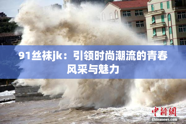 91丝袜jk：引领时尚潮流的青春风采与魅力