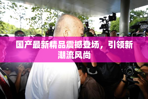 国产最新精品震撼登场，引领新潮流风尚
