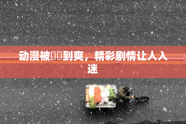 动漫被❌‌到爽，精彩剧情让人入迷
