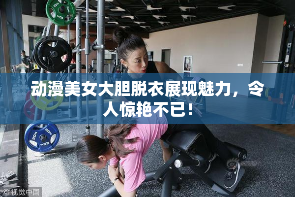 动漫美女大胆脱衣展现魅力，令人惊艳不已！