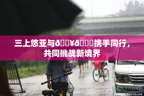 三上悠亚与🔥💋携手同行，共同挑战新境界
