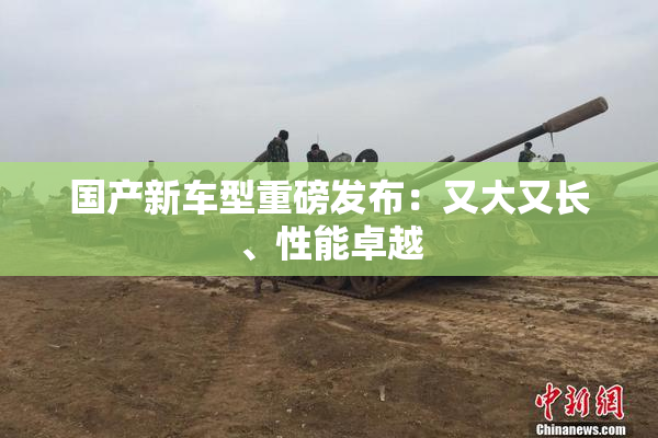 国产新车型重磅发布：又大又长、性能卓越