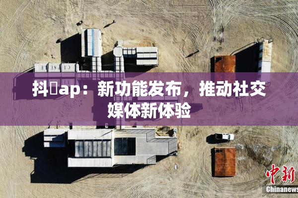 抖抈ap：新功能发布，推动社交媒体新体验