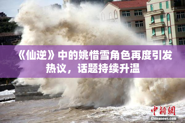 《仙逆》中的姚惜雪角色再度引发热议，话题持续升温