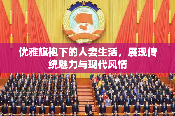 优雅旗袍下的人妻生活，展现传统魅力与现代风情