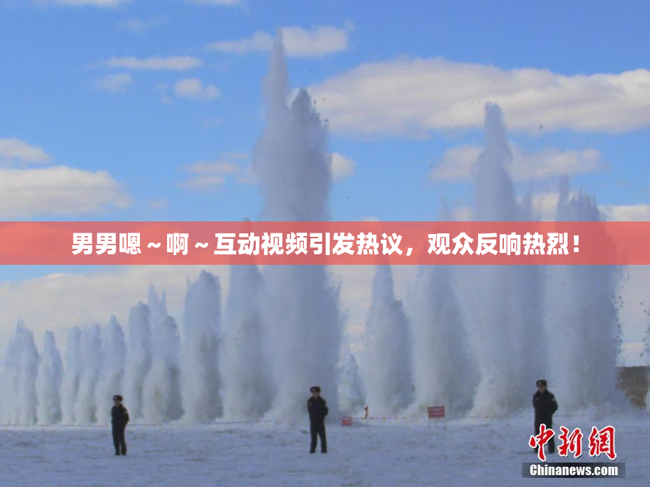 男男嗯～啊～互动视频引发热议，观众反响热烈！
