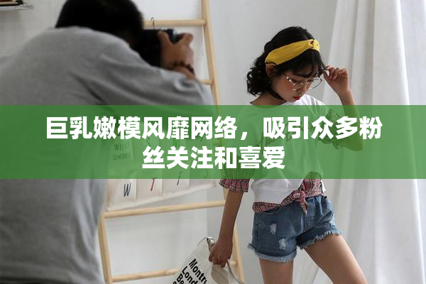 巨乳嫩模风靡网络，吸引众多粉丝关注和喜爱