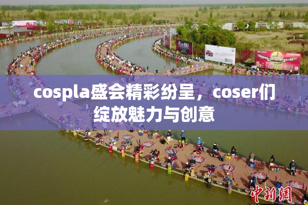 cospla盛会精彩纷呈，coser们绽放魅力与创意
