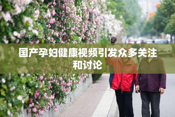国产孕妇健康视频引发众多关注和讨论