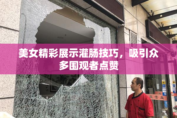 美女精彩展示灌肠技巧，吸引众多围观者点赞