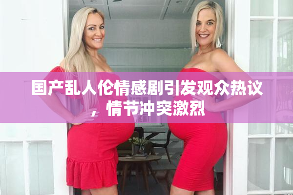 国产乱人伦情感剧引发观众热议，情节冲突激烈