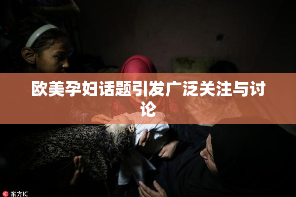 欧美孕妇话题引发广泛关注与讨论
