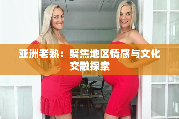 亚洲老熟：聚焦地区情感与文化交融探索