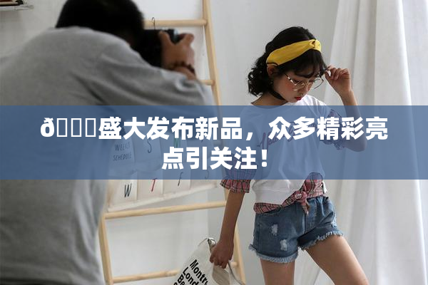 🔞盛大发布新品，众多精彩亮点引关注！