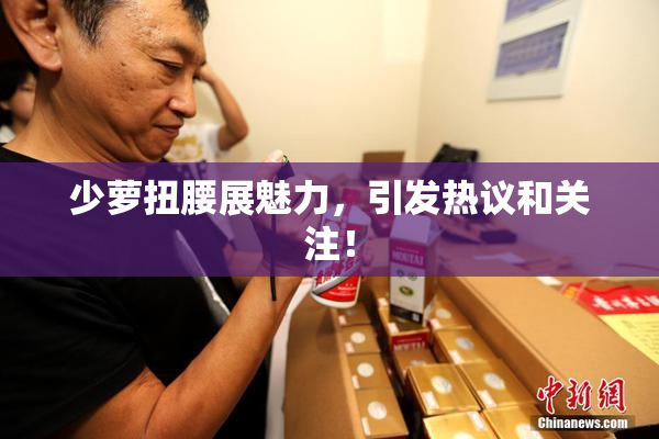 少萝扭腰展魅力，引发热议和关注！