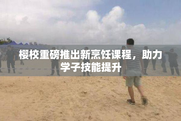 樱校重磅推出新烹饪课程，助力学子技能提升