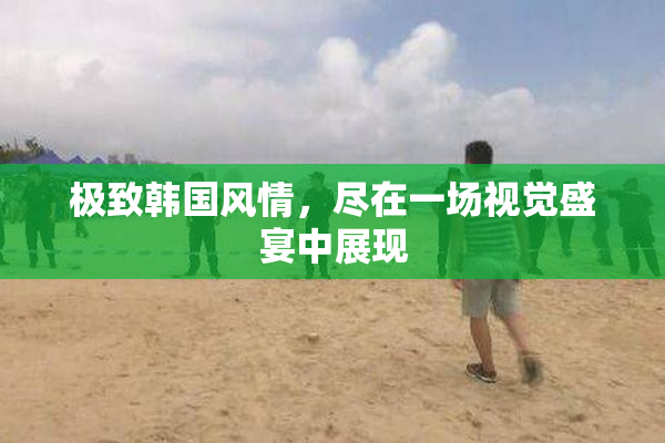 极致韩国风情，尽在一场视觉盛宴中展现