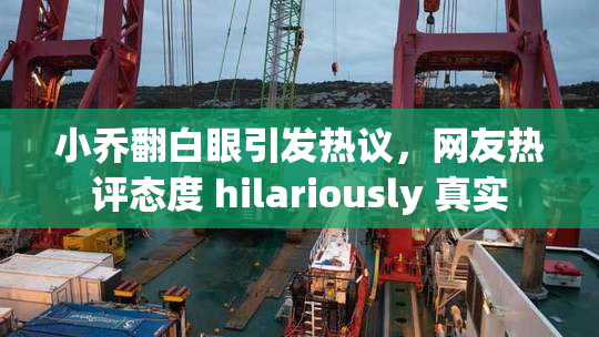 小乔翻白眼引发热议，网友热评态度 hilariously 真实