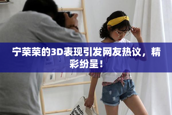 宁荣荣的3D表现引发网友热议，精彩纷呈！