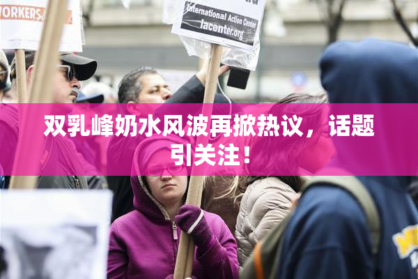 双乳峰奶水风波再掀热议，话题引关注！