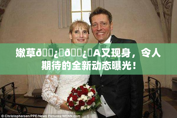 嫩草🌿‌🌿‌A又现身，令人期待的全新动态曝光！