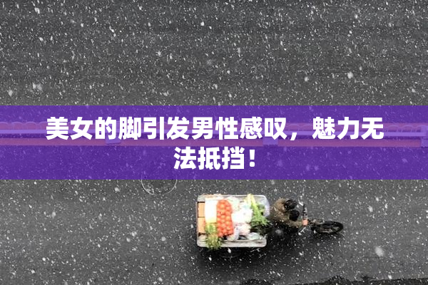 美女的脚引发男性感叹，魅力无法抵挡！
