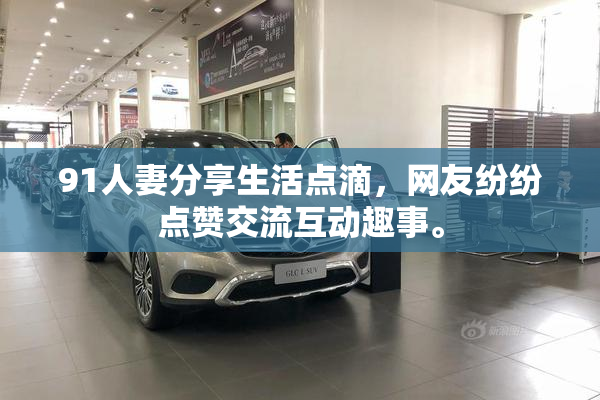 91人妻分享生活点滴，网友纷纷点赞交流互动趣事。
