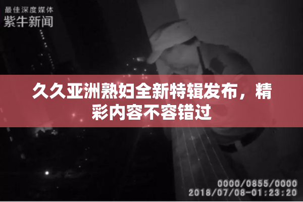 久久亚洲熟妇全新特辑发布，精彩内容不容错过