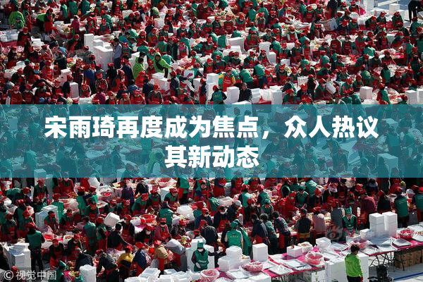 宋雨琦再度成为焦点，众人热议其新动态