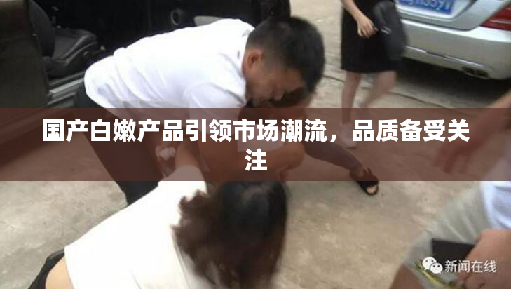 国产白嫩产品引领市场潮流，品质备受关注