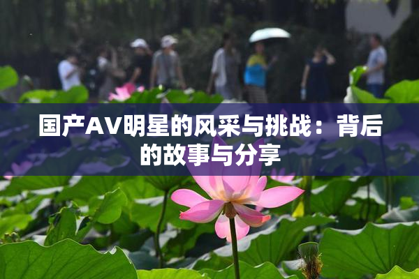 国产AV明星的风采与挑战：背后的故事与分享